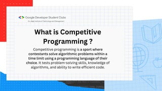 What is Competitive
Programming ?
Competitive programming is a sport where
contestants solve algorithmic problems within a
time limit using a programming language of their
choice. It tests problem-solving skills, knowledge of
algorithms, and ability to write efficient code.
 