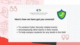 Our plans for this year!
Environment of Data Science
Faculties and Research Opportunities
Hackathons and Projects
Resources and Guidance
Community and Market Insights
Open Source Project
Scan to get in touch
and be a part of this
incredible community!
What is the need of a
Cyber Security Team?
To conduct Cyber Security related events
Accompanying other teams in their events
To help campus students for any doubt in this field
Here's how we have got you covered!
 