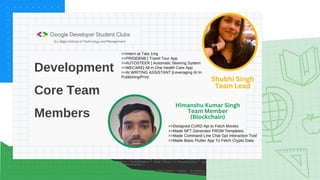 Development
Core Team
Members
Shubhi Singh
Team Lead
>>Intern at Tata 1mg
>>PRIDEBNB | Travel Tour App
>>AUTOSTEER | Automatic Steering System
>>WECARE| All in One Health Care App
>>AI WRITING ASSISTANT |Leveraging AI In
Publishing/Print
>>Designed CURD Api to Fetch Movies
>>Made NFT Generator FROM Templetes.
>>Made Command Line Chat Gpt Interaction Tool
>>Made Basic Flutter App To Fetch Crypto Data
Himanshu Kumar Singh
Team Member
(Blockchain)
 