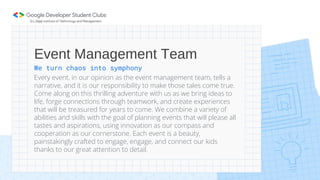 We turn chaos into symphony
Every event, in our opinion as the event management team, tells a
narrative, and it is our responsibility to make those tales come true.
Come along on this thrilling adventure with us as we bring ideas to
life, forge connections through teamwork, and create experiences
that will be treasured for years to come. We combine a variety of
abilities and skills with the goal of planning events that will please all
tastes and aspirations, using innovation as our compass and
cooperation as our cornerstone. Each event is a beauty,
painstakingly crafted to engage, engage, and connect our kids
thanks to our great attention to detail.
Event Management Team
 