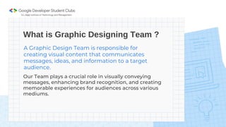 What is Graphic Designing Team ?
A Graphic Design Team is responsible for
creating visual content that communicates
messages, ideas, and information to a target
audience.
Our Team plays a crucial role in visually conveying
messages, enhancing brand recognition, and creating
memorable experiences for audiences across various
mediums.
 