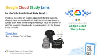 Google Cloud Study Jams
So, what's the Google Cloud Study Jams? ☁️
It's about extending an exciting opportunity for the students,
allowing them to dive headfirst into Cloud technology learning.
What's even more exhilarating is that they'll have the chance to
put their learning into action by creating projects on the Google
Cloud console.
Sep 1st Week - Oct 1st Week
TimeLine
 