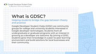 What is GDSC?
Helping students bridge the gap between theory
and practice
Google Developer Student Clubs (GDSC) are community
groups for college and university students interested in
Google developer technologies. Students from all
undergraduate or graduate programs with an interest in
growing as a developer are welcome. By joining a GDSC,
students grow their knowledge in a peer-to-peer learning
environment and build solutions for local businesses and
their community.
 