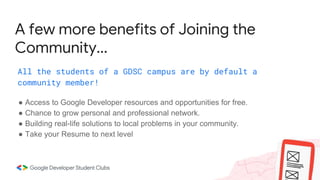 A few more benefits of Joining the
Community...
All the students of a GDSC campus are by default a
community member!
● Access to Google Developer resources and opportunities for free.
● Chance to grow personal and professional network.
● Building real-life solutions to local problems in your community.
● Take your Resume to next level
 
