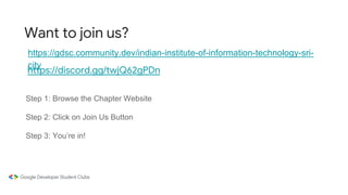 Want to join us?
https://gdsc.community.dev/indian-institute-of-information-technology-sri-
city
Step 1: Browse the Chapter Website
Step 2: Click on Join Us Button
Step 3: You’re in!
https://discord.gg/twjQ62gPDn
 