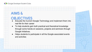 ● Educate the Current Google Technology and implement them into
real life for their career
● To help students gain both practical and theoretical knowledge
through some hands-on sessions, projects and seminars through
Google Initiatives.
● Helps students to participate in all the Google associated events
and activities
AIMS &
OBJECTIVES
 