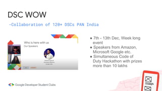 DSC WOW
-Collaboration of 120+ DSCs PAN India
● 7th - 13th Dec, Week long
event
● Speakers from Amazon,
Microsoft Google etc.
● Simultaneous Code of
Duty Hackathon with prizes
more than 10 lakhs
 