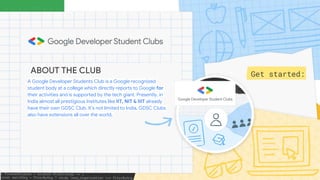 Get started:
ABOUT THE CLUB
A Google Developer Students Club is a Google recognized
student body at a college which directly reports to Google for
their activities and is supported by the tech giant. Presently, in
India almost all prestigious Institutes like IIT, NIT & IIIT already
have their own GDSC Club. It’s not limited to India, GDSC Clubs
also have extensions all over the world.
 