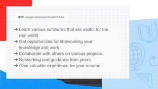 ➔ Learn various softwares that are useful for the
real world
➔ Get opportunities for showcasing your
knowledge and work
➔ Collaborate with others on various projects.
➔ Networking and guidance from peers
➔ Gain valuable experience for your resume.
 