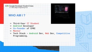 WHO AM I ?
➢ Third-Year IT Student
➢ Android Developer
➢ Co-founder of CPMC
➢ Mentor
➢ Tech Stack - Android Dev, Web Dev, Competitive
Programming.
 