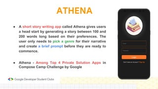 ATHENA
● A short story writing app called Athena gives users
a head start by generating a story between 100 and
200 words long based on their preferences. The
user only needs to pick a genre for their narrative
and create a brief prompt before they are ready to
commence.
● Athena - Among Top 4 Private Solution Apps in
Compose Camp Challenge by Google
 