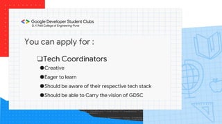 You can apply for :
❏Tech Coordinators
●Creative
●Eager to learn
●Should be aware of their respective tech stack
●Should be able to Carry the vision of GDSC
 