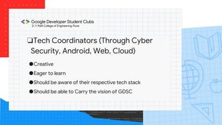❏Tech Coordinators (Through Cyber
Security, Android, Web, Cloud)
●Creative
●Eager to learn
●Should be aware of their respective tech stack
●Should be able to Carry the vision of GDSC
 