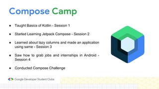 Compose Camp
● Taught Basics of Kotlin - Session 1
● Started Learning Jetpack Compose - Session 2
● Learned about lazy columns and made an application
using same - Session 3
● Saw how to grab jobs and internships in Android -
Session 4
● Conducted Compose Challenge
 
