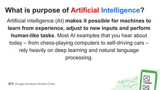 What is purpose of Artificial Intelligence?
Artificial intelligence (AI) makes it possible for machines to
learn from experience, adjust to new inputs and perform
human-like tasks. Most AI examples that you hear about
today – from chess-playing computers to self-driving cars –
rely heavily on deep learning and natural language
processing.
 