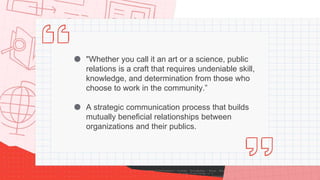 ● "Whether you call it an art or a science, public
relations is a craft that requires undeniable skill,
knowledge, and determination from those who
choose to work in the community.”
● A strategic communication process that builds
mutually beneficial relationships between
organizations and their publics.
 