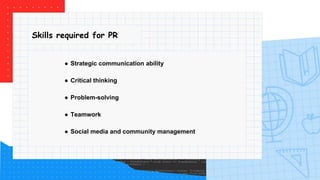 Skills required for PR
● Strategic communication ability
● Critical thinking
● Problem-solving
● Teamwork
● Social media and community management
 