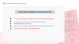 What after completion of this activity ?🤔♀️
< You have to post about the completion of your activity on your social media handles >
<It could be LinkedIn, Twitter, or you can create your own repository >
<Tagging @gdsc_dypcoe is mandatory>
<You have to add 3 hashtags —> #DAY 1(preferred day) #DSAinDecember #gdscdypcoe >
<For any doubt you can ping me in the respective groups>
 