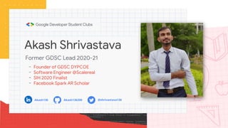 Akash Shrivastava
- Founder of GDSC DYPCOE
- Software Engineer @Scalereal
- SIH 2020 Finalist
- Facebook Spark AR Scholar
Former GDSC Lead 2020-21
Akash136 Akash136200 @shrivastava136
 