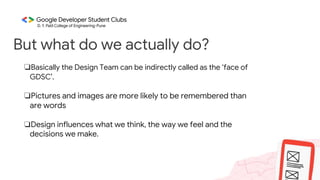 But what do we actually do?
❏Basically the Design Team can be indirectly called as the ‘face of
GDSC’.
❏Pictures and images are more likely to be remembered than
are words
❏Design influences what we think, the way we feel and the
decisions we make.
 