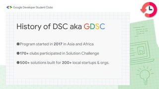 ●Program started in 2017 in Asia and Africa
●170+ clubs participated in Solution Challenge
●500+ solutions built for 200+ local startups & orgs.
History of DSC aka GDSC
 