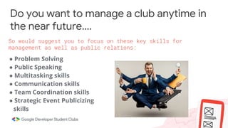 Do you want to manage a club anytime in
the near future….
● Problem Solving
● Public Speaking
● Multitasking skills
● Communication skills
● Team Coordination skills
● Strategic Event Publicizing
skills
So would suggest you to focus on these key skills for
management as well as public relations:
 