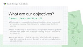 Connect, Learn and Grow! 💻
● Meet students interested in developer technologies at your Institute. All
are welcome, including those with diverse backgrounds and different
courses.
● Learn about a range of technical topics and gain new skills through hands-
on workshops, events, talks, and project-building activities - both online
and in-person.
● Apply new learnings to build great solutions for local problems. Advance
your skills, career, and network. Give back to your community by helping
others learn, too.
What are our objectives?
 