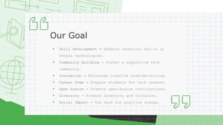 Our Goal
• Skill Development - Enhance technical skills in
Google technologies.
• Community Building - Foster a supportive tech
community.
• Innovation - Encourage creative problem-solving.
• Career Prep - Prepare students for tech careers.
• Open Source - Promote open-source contributions.
• Diversity - Promote diversity and inclusion.
• Social Impact - Use tech for positive change.
 