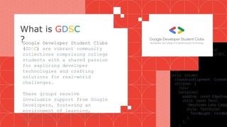 What is GDSC
?
Google Developer Student Clubs
(GDSC) are vibrant community
collectives comprising college
students with a shared passion
for exploring developer
technologies and crafting
solutions for real-world
challenges.
These groups receive
invaluable support from Google
Developers, fostering an
environment of learning,
collaboration, and innovative
problem-solving.
 