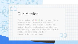 Our Mission
The mission of GDSC is to provide a
platform for students to learn,
collaborate, and build solutions
using Google technologies, thereby
empowering them to solve real-world
problems and prepare for
careers in technology.
 