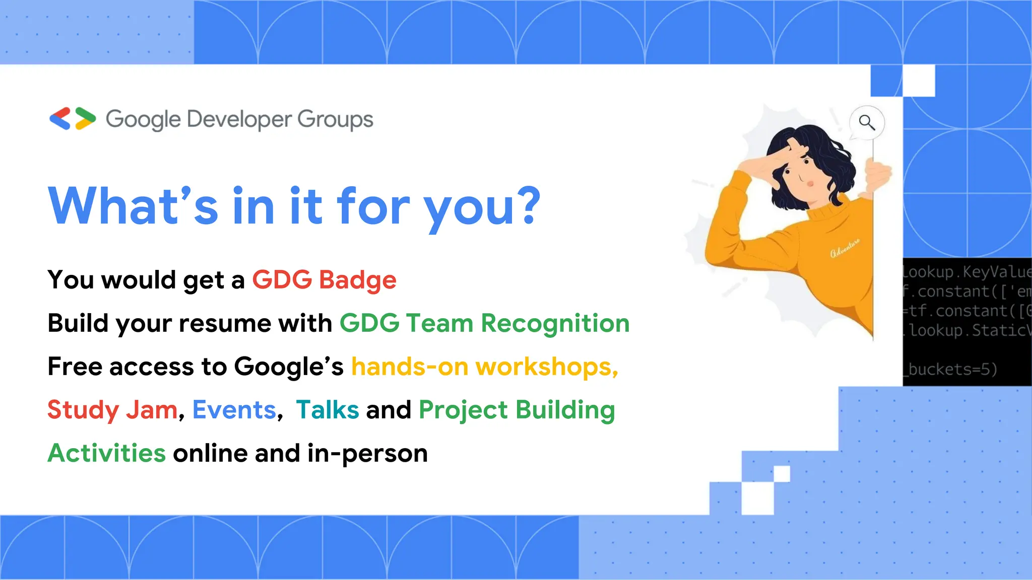 What’s in it for you?
You would get a GDG Badge
Build your resume with GDG Team Recognition
Free access to Google’s hands-on workshops,
Study Jam, Events, Talks and Project Building
Activities online and in-person
 