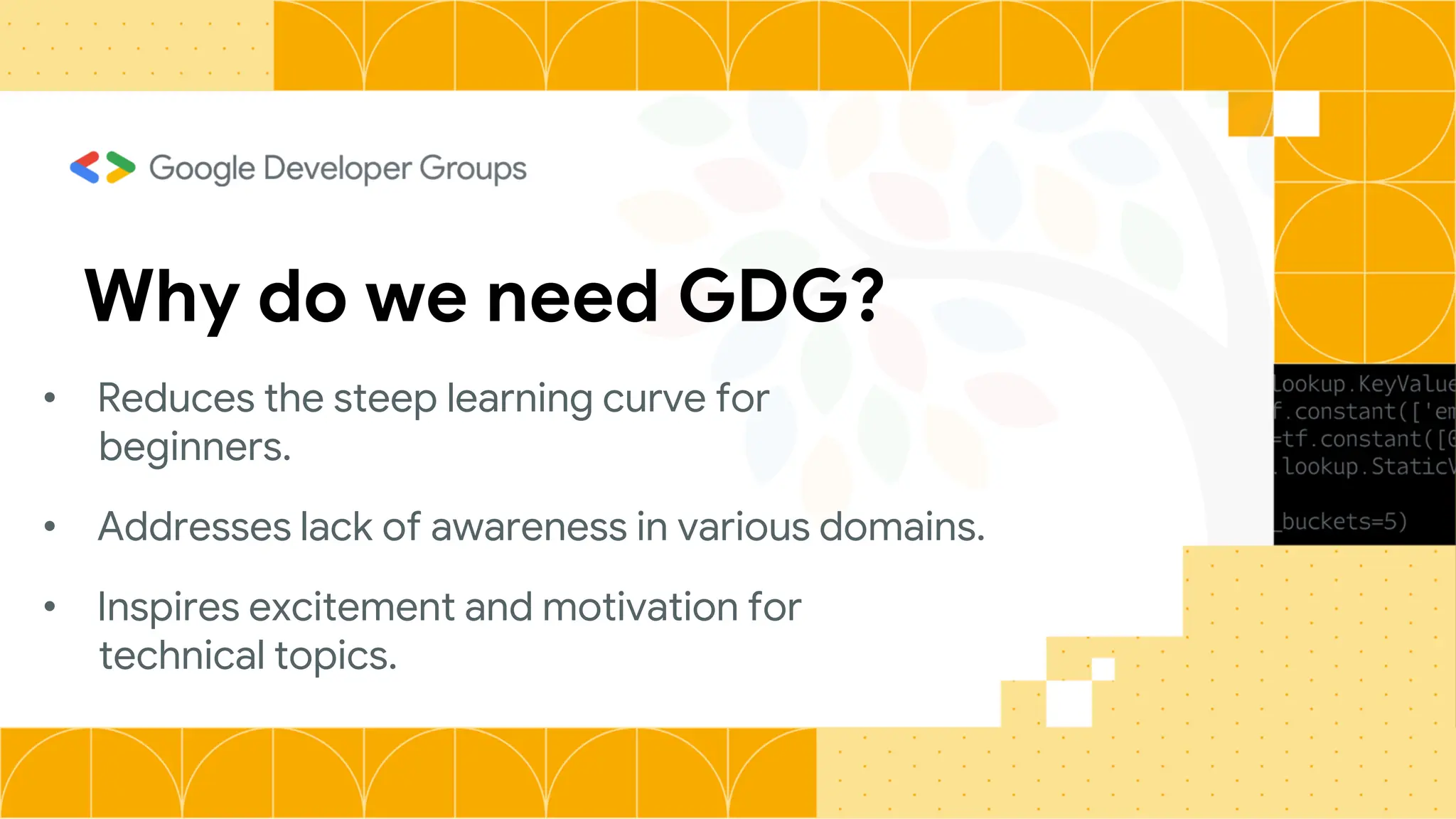 Why do we need GDG?
• Reduces the steep learning curve for
beginners.
• Addresses lack of awareness in various domains.
• Inspires excitement and motivation for
technical topics.
 