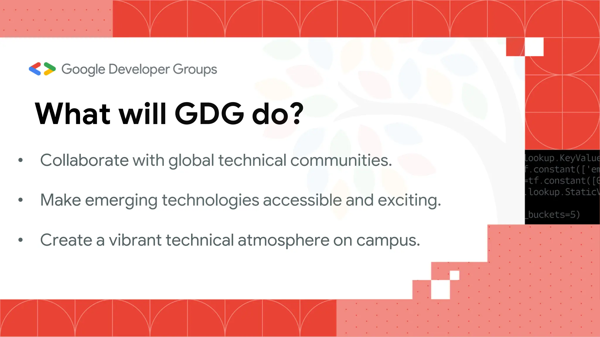 What will GDG do?
• Collaborate with global technical communities.
• Make emerging technologies accessible and exciting.
• Create a vibrant technical atmosphere on campus.
 