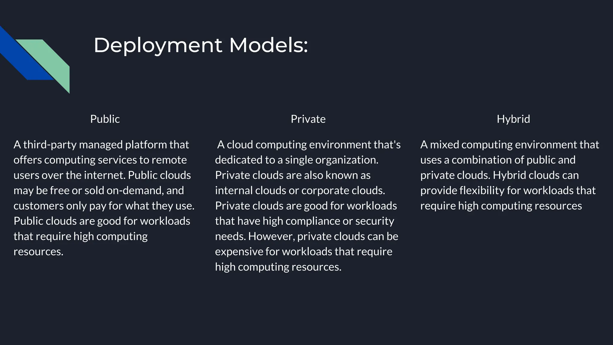 Deployment Models:
Public
A third-party managed platform that
offers computing services to remote
users over the internet. Public clouds
may be free or sold on-demand, and
customers only pay for what they use.
Public clouds are good for workloads
that require high computing
resources.
Private
A cloud computing environment that's
dedicated to a single organization.
Private clouds are also known as
internal clouds or corporate clouds.
Private clouds are good for workloads
that have high compliance or security
needs. However, private clouds can be
expensive for workloads that require
high computing resources.
Hybrid
A mixed computing environment that
uses a combination of public and
private clouds. Hybrid clouds can
provide flexibility for workloads that
require high computing resources
 