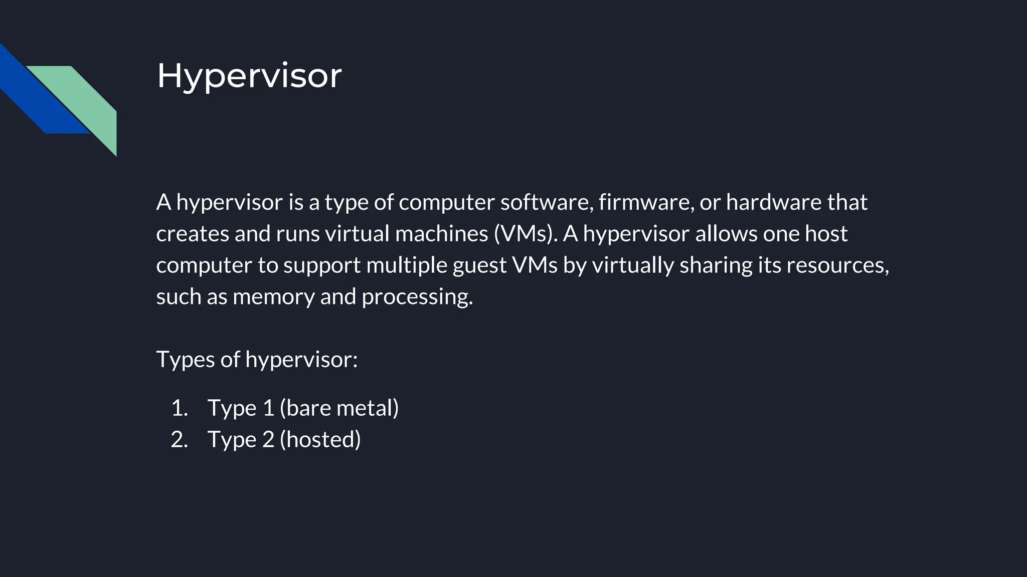 Hypervisor
A hypervisor is a type of computer software, firmware, or hardware that
creates and runs virtual machines (VMs). A hypervisor allows one host
computer to support multiple guest VMs by virtually sharing its resources,
such as memory and processing.
Types of hypervisor:
1. Type 1 (bare metal)
2. Type 2 (hosted)
 