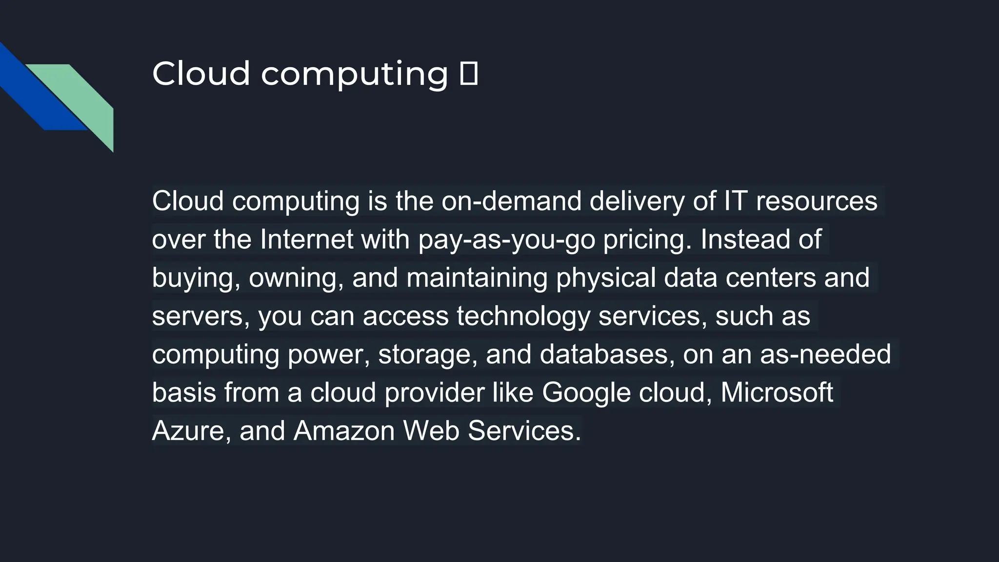 Cloud computing 🤔
Cloud computing is the on-demand delivery of IT resources
over the Internet with pay-as-you-go pricing. Instead of
buying, owning, and maintaining physical data centers and
servers, you can access technology services, such as
computing power, storage, and databases, on an as-needed
basis from a cloud provider like Google cloud, Microsoft
Azure, and Amazon Web Services.
 