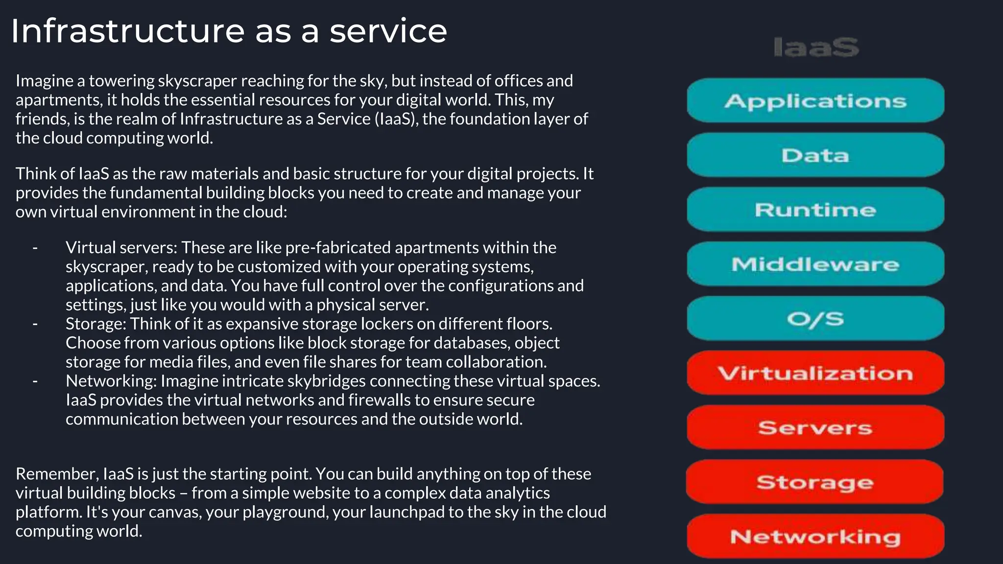 Infrastructure as a service
Imagine a towering skyscraper reaching for the sky, but instead of offices and
apartments, it holds the essential resources for your digital world. This, my
friends, is the realm of Infrastructure as a Service (IaaS), the foundation layer of
the cloud computing world.
Think of IaaS as the raw materials and basic structure for your digital projects. It
provides the fundamental building blocks you need to create and manage your
own virtual environment in the cloud:
- Virtual servers: These are like pre-fabricated apartments within the
skyscraper, ready to be customized with your operating systems,
applications, and data. You have full control over the configurations and
settings, just like you would with a physical server.
- Storage: Think of it as expansive storage lockers on different floors.
Choose from various options like block storage for databases, object
storage for media files, and even file shares for team collaboration.
- Networking: Imagine intricate skybridges connecting these virtual spaces.
IaaS provides the virtual networks and firewalls to ensure secure
communication between your resources and the outside world.
Remember, IaaS is just the starting point. You can build anything on top of these
virtual building blocks – from a simple website to a complex data analytics
platform. It's your canvas, your playground, your launchpad to the sky in the cloud
computing world.
 