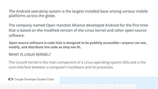 The company named Open Handset Alliance developed Android for the first time
that is based on the modified version of the Linux kernel and other open-source
software.
Open source software is code that is designed to be publicly accessible—anyone can see,
modify, and distribute the code as they see fit.
WHAT IS LINUX KERNEL?
The Linux® kernel is the main component of a Linux operating system (OS) and is the
core interface between a computer's hardware and its processes.
The Android operating system is the largest installed base among various mobile
platforms across the globe.
 