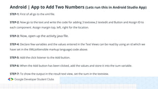 Android | App to Add Two Numbers (Lets run this in Android Studio App)
STEP-1: First of all go to the xml file.
STEP-2: Now go to the text and write the code for adding 3 textview,2 textedit and Button and Assign ID to
each component. Assign margin top, left, right for the location.
STEP-3: Now, open up the activity java file.
STEP-4: Declare few variables and the values entered in the Text Views can be read by using an id which we
have set in the XML(eXtensible markup language) code above.
STEP-5: Add the click listener to the Add button.
STEP-6: When the Add button has been clicked, add the values and store it into the sum variable.
STEP-7: To show the output in the result text view, set the sum in the textview.
 