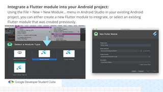 Integrate a Flutter module into your Android project:
Using the File > New > New Module… menu in Android Studio in your existing Android
project, you can either create a new Flutter module to integrate, or select an existing
Flutter module that was created previously.
 