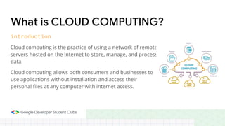 Cloud computing is the practice of using a network of remote
servers hosted on the Internet to store, manage, and process
data.
Cloud computing allows both consumers and businesses to
use applications without installation and access their
personal files at any computer with internet access.
What is CLOUD COMPUTING?
introduction
 