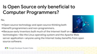 Is Open Source only beneficial to
Computer Programmers?
No.
➔Open source technology and open source thinking both
➔benefit programmers and non-programmers.
➔Because early inventors built much of the Internet itself on open source
technologies—like the Linux operating system and the Apache Web
server application—anyone using the Internet today benefits from open
source software.
 
