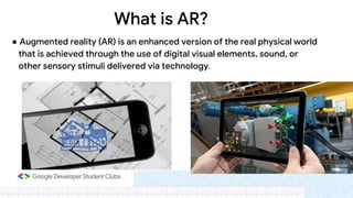 ● Augmented reality (AR) is an enhanced version of the real physical world
that is achieved through the use of digital visual elements, sound, or
other sensory stimuli delivered via technology.
What is AR?
 