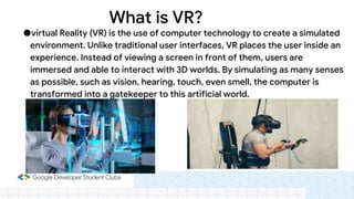 What is VR?
●virtual Reality (VR) is the use of computer technology to create a simulated
environment. Unlike traditional user interfaces, VR places the user inside an
experience. Instead of viewing a screen in front of them, users are
immersed and able to interact with 3D worlds. By simulating as many senses
as possible, such as vision, hearing, touch, even smell, the computer is
transformed into a gatekeeper to this artificial world.
 