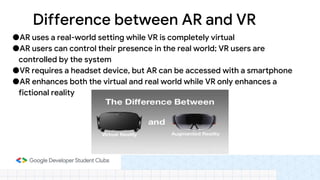 ●AR uses a real-world setting while VR is completely virtual
●AR users can control their presence in the real world; VR users are
controlled by the system
●VR requires a headset device, but AR can be accessed with a smartphone
●AR enhances both the virtual and real world while VR only enhances a
fictional reality
Difference between AR and VR
 