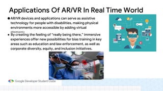 ● AR/VR devices and applications can serve as assistive
technology for people with disabilities, making physical
environments more accessible by adding virtual
elements.
● By creating the feeling of “really being there,” immersive
experiences offer new possibilities for bias training in key
areas such as education and law enforcement, as well as
corporate diversity, equity, and inclusion initiatives.
Applications Of AR/VR In Real Time World
 