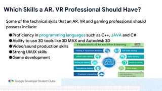 Some of the technical skills that an AR, VR and gaming professional should
possess include:
●Proficiency in programming languages such as C++, JAVA and C#
●Ability to use 3D tools like 3D MAX and Autodesk 3D
●Video/sound production skills
●Strong UI/UX skills
●Game development
Which Skills a AR, VR Professional Should Have?
 