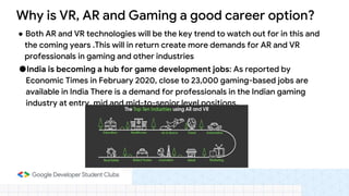 ● Both AR and VR technologies will be the key trend to watch out for in this and
the coming years .This will in return create more demands for AR and VR
professionals in gaming and other industries
●India is becoming a hub for game development jobs: As reported by
Economic Times in February 2020, close to 23,000 gaming-based jobs are
available in India There is a demand for professionals in the Indian gaming
industry at entry, mid and mid-to-senior level positions.
Why is VR, AR and Gaming a good career option?
 
