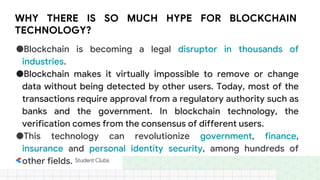 WHY THERE IS SO MUCH HYPE FOR BLOCKCHAIN
TECHNOLOGY?
●Blockchain is becoming a legal disruptor in thousands of
industries.
●Blockchain makes it virtually impossible to remove or change
data without being detected by other users. Today, most of the
transactions require approval from a regulatory authority such as
banks and the government. In blockchain technology, the
verification comes from the consensus of different users.
●This technology can revolutionize government, finance,
insurance and personal identity security, among hundreds of
other fields.
 
