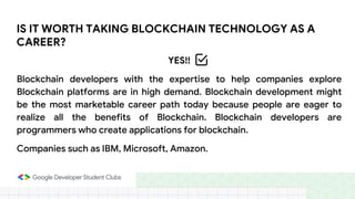 IS IT WORTH TAKING BLOCKCHAIN TECHNOLOGY AS A
CAREER?
YES!!
Blockchain developers with the expertise to help companies explore
Blockchain platforms are in high demand. Blockchain development might
be the most marketable career path today because people are eager to
realize all the benefits of Blockchain. Blockchain developers are
programmers who create applications for blockchain.
Companies such as IBM, Microsoft, Amazon.
 